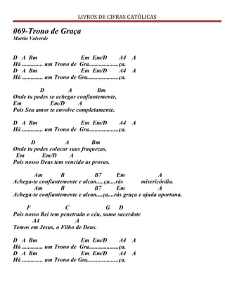 LIVROS DE CIFRAS CATÓLICAS
069-Trono de Graça
Martin Valverde
D A Bm Em Em/D A4 A
Há .............. um Trono de Gra....................ça.
D A Bm Em Em/D A4 A
Há .............. um Trono de Gra.....................ça.
D A Bm
Onde tu podes se achegar confiantemente,
Em Em/D A
Pois Seu amor te envolve completamente.
D A Bm Em Em/D A4 A
Há .............. um Trono de Gra....................ça.
D A Bm
Onde tu podes colocar suas fraquezas,
Em Em/D A
Pois nosso Deus tem vencido as provas.
Am B B7 Em A
Achega-te confiantemente e alcan.....ça....rás misericórdia.
Am B B7 Em A
Achega-te confiantemente e alcan....ça....rás graça e ajuda oportuna.
F C G D
Pois nosso Rei tem penetrado o céu, sumo sacerdote
A4 A
Temos em Jesus, o Filho de Deus.
D A Bm Em Em/D A4 A
Há .............. um Trono de Gra....................ça.
D A Bm Em Em/D A4 A
Há .............. um Trono de Gra.....................ça.
 