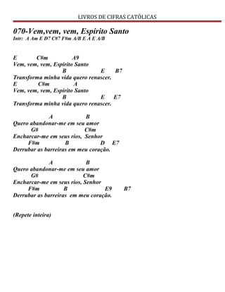 LIVROS DE CIFRAS CATÓLICAS
070-Vem,vem, vem, Espírito Santo
Intr: A Am E D7 C#7 F#m A/B E A E A/B
E C#m A9
Vem, vem, vem, Espírito Santo
B E B7
Transforma minha vida quero renascer.
E C#m A
Vem, vem, vem, Espírito Santo
B E E7
Transforma minha vida quero renascer.
A B
Quero abandonar-me em seu amor
G# C#m
Encharcar-me em seus rios, Senhor
F#m B D E7
Derrubar as barreiras em meu coração.
A B
Quero abandonar-me em seu amor
G# C#m
Encharcar-me em seus rios, Senhor
F#m B E9 B7
Derrubar as barreiras em meu coração.
(Repete inteira)
 