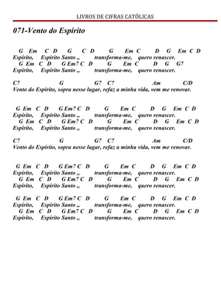 LIVROS DE CIFRAS CATÓLICAS
071-Vento do Espírito
G Em C D G C D G Em C D G Em C D
Espírito, Espírito Santo ,, transforma-me, quero renascer.
G Em C D G Em7 C D G Em C D G G7
Espírito, Espírito Santo ,, transforma-me, quero renascer.
C7 G G7 C7 Am C/D
Vento do Espírito, sopra nesse lugar, refaz a minha vida, vem me renovar.
G Em C D G Em7 C D G Em C D G Em C D
Espírito, Espírito Santo ,, transforma-me, quero renascer.
G Em C D G Em7 C D G Em C D G Em C D
Espírito, Espírito Santo ,, transforma-me, quero renascer.
C7 G G7 C7 Am C/D
Vento do Espírito, sopra nesse lugar, refaz a minha vida, vem me renovar.
G Em C D G Em7 C D G Em C D G Em C D
Espírito, Espírito Santo ,, transforma-me, quero renascer.
G Em C D G Em7 C D G Em C D G Em C D
Espírito, Espírito Santo ,, transforma-me, quero renascer.
G Em C D G Em7 C D G Em C D G Em C D
Espírito, Espírito Santo ,, transforma-me, quero renascer.
G Em C D G Em7 C D G Em C D G Em C D
Espírito, Espírito Santo ,, transforma-me, quero renascer.
 