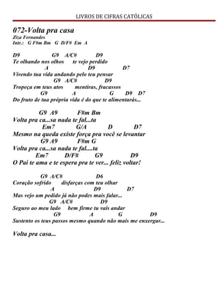 LIVROS DE CIFRAS CATÓLICAS
072-Volta pra casa
Ziza Fernandes
Intr.: G F#m Bm G D/F# Em A
D9 G9 A/C# D9
Te olhando nos olhos te vejo perdido
A D9 D7
Vivendo tua vida andando pelo teu pensar
G9 A/C# D9
Tropeça em teus atos mentiras, fracassos
G9 A G D9 D7
Do fruto de tua própria vida é do que te alimentarás...
G9 A9 F#m Bm
Volta pra ca...sa nada te fal...ta
Em7 G/A D D7
Mesmo na queda existe força pra você se levantar
G9 A9 F#m G
Volta pra ca...sa nada te fal....ta
Em7 D/F# G9 D9
O Pai te ama e te espera pra te ver... feliz voltar!
G9 A/C# D6
Coração sofrido disfarças com teu olhar
A D9 D7
Mas vejo um pedido já não podes mais falar...
G9 A/C# D9
Seguro ao meu lado bem firme tu vais andar
G9 A G D9
Sustento os teus passos mesmo quando não mais me enxergar...
Volta pra casa...
 