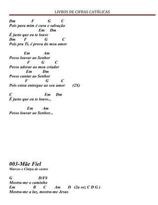 LIVROS DE CIFRAS CATÓLICAS
Dm F G C
Pois para mim é cura e salvação
Em Dm
É justo que eu te louve
Dm F G C
Pois pra Ti, é prova do meu amor
Em Am
Posso louvar ao Senhor
F G C
Posso adorar ao meu criador
Em Dm
Posso cantar ao Senhor
F G C
Pois estou entregue ao seu amor (2X)
C Em Dm
É justo que eu te louve...
Em Am
Posso louvar ao Senhor...
003-Mãe Fiel
Marcos e Cintya de castro
G D/F#
Mostra-me o caminho
Em B C Am D (2a vez C D G )
Mostra-me a luz, mostra-me Jesus
 