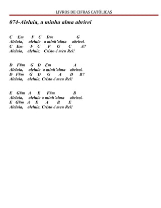 LIVROS DE CIFRAS CATÓLICAS
074-Aleluia, a minha alma abrirei
C Em F C Dm G
Aleluia, aleluia a minh’alma abrirei.
C Em F C F G C A7
Aleluia, aleluia, Cristo é meu Rei!
D F#m G D Em A
Aleluia, aleluia a minh’alma abrirei.
D F#m G D G A D B7
Aleluia, aleluia, Cristo é meu Rei!
E G#m A E F#m B
Aleluia, aleluia a minh’alma abrirei.
E G#m A E A B E
Aleluia, aleluia, Cristo é meu Rei!
 