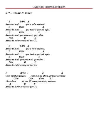 LIVROS DE CIFRAS CATÓLICAS
075- Amar-te mais
E B/D# A
Amar-te mais que a mim mesmo.
E B/D# A
Amar-te mais que tudo o que há aqui.
E B/D# A
Amar-te mais que aos mais queridos.
F#m B E
Amar-te e dar a vida só por Ti.
E B/D# A
Amar-te mais que a mim mesmo.
E B/D# A
Amar-te mais que tudo o que há aqui.
E B/D# A
Amar-te mais que aos mais queridos.
F#m B E
Amar-te e dar a vida só por Ti.
E B/D# A E B
Com minhas forças, com minha alma, de todo coração
G#m C#m F#m B7
Viverei eu só pra Ti amar, amar-te, amar-te.
A B E
Amar-te a dar a vida só por Ti.
 