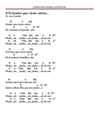 LIVROS DE CIFRAS CATÓLICAS
076-Senhor que vieste salvar...
Pe. José Candido
D A Bm
Senhor que vieste salvar
G A D D7
Os corações arrependi....dos
G A F#m Bm Em A D D7
Pieda....de, pieda.....de, pieda......de de nós
G A9 F#m Bm Em A D A7
Pieda....de, pieda.....de, pieda......de de nós
D A Bm
Ó Cristo, que vieste salvar
G A D D7
Os pecadores humilha...dos
G A F#m Bm Em A D D7
Pieda....de, pieda.....de, pieda......de de nós
G A F#m Bm Em A D A7
Pieda....de, pieda.....de, pieda......de de nós
D A Bm
Senhor que intercedei por nós
G A D D7
Junto a Deus Pai, que nos perdo...a
G A F#m Bm Em A D D7
Pieda....de, pieda.....de, pieda......de de nós
G A F#m Bm Em A D A7
Pieda....de, pieda.....de, pieda......de de nós
 