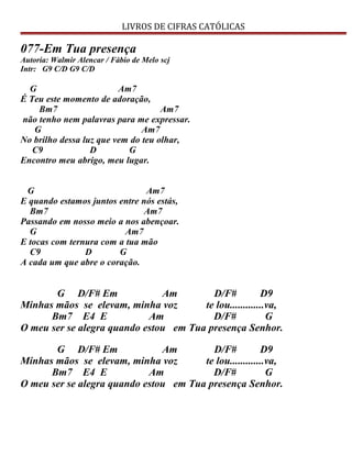 LIVROS DE CIFRAS CATÓLICAS
077-Em Tua presença
Autoria: Walmir Alencar / Fábio de Melo scj
Intr: G9 C/D G9 C/D
G Am7
É Teu este momento de adoração,
Bm7 Am7
não tenho nem palavras para me expressar.
G Am7
No brilho dessa luz que vem do teu olhar,
C9 D G
Encontro meu abrigo, meu lugar.
G Am7
E quando estamos juntos entre nós estás,
Bm7 Am7
Passando em nosso meio a nos abençoar.
G Am7
E tocas com ternura com a tua mão
C9 D G
A cada um que abre o coração.
G D/F# Em Am D/F# D9
Minhas mãos se elevam, minha voz te lou.............va,
Bm7 E4 E Am D/F# G
O meu ser se alegra quando estou em Tua presença Senhor.
G D/F# Em Am D/F# D9
Minhas mãos se elevam, minha voz te lou.............va,
Bm7 E4 E Am D/F# G
O meu ser se alegra quando estou em Tua presença Senhor.
 