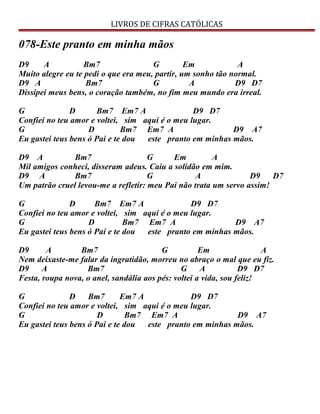 LIVROS DE CIFRAS CATÓLICAS
078-Este pranto em minha mãos
D9 A Bm7 G Em A
Muito alegre eu te pedi o que era meu, partir, um sonho tão normal.
D9 A Bm7 G A D9 D7
Dissipei meus bens, o coração também, no fim meu mundo era irreal.
G D Bm7 Em7 A D9 D7
Confiei no teu amor e voltei, sim aqui é o meu lugar.
G D Bm7 Em7 A D9 A7
Eu gastei teus bens ó Pai e te dou este pranto em minhas mãos.
D9 A Bm7 G Em A
Mil amigos conheci, disseram adeus. Caiu a solidão em mim.
D9 A Bm7 G A D9 D7
Um patrão cruel levou-me a refletir: meu Pai não trata um servo assim!
G D Bm7 Em7 A D9 D7
Confiei no teu amor e voltei, sim aqui é o meu lugar.
G D Bm7 Em7 A D9 A7
Eu gastei teus bens ó Pai e te dou este pranto em minhas mãos.
D9 A Bm7 G Em A
Nem deixaste-me falar da ingratidão, morreu no abraço o mal que eu fiz.
D9 A Bm7 G A D9 D7
Festa, roupa nova, o anel, sandália aos pés: voltei a vida, sou feliz!
G D Bm7 Em7 A D9 D7
Confiei no teu amor e voltei, sim aqui é o meu lugar.
G D Bm7 Em7 A D9 A7
Eu gastei teus bens ó Pai e te dou este pranto em minhas mãos.
 