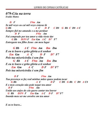 LIVROS DE CIFRAS CATÓLICAS
079-Céu na terra
Eraldo Mattos
D F F#m Am
Se mil vezes eu caí mil vezes estavas lá
G Bb A C D F C D# G Bb C D# A C
Sempre fiel me amando e a me perdoar
D F F#m Am
Fui comprado por teu amor a vida vieste dar
G Bb D/F# F Em Gm A C D7 F7
Entregaste teu filho Jesus em meu lugar
G Bb A C F#m Am Bm Dm
E eu te louvo e grito glória a ti senhor
Em Gm A C D F D7 F7
Pois tua misericórdia é sem fim
G Bb A C F#m Am Bm Dm
E eu te louvo e grito glória a ti senhor
Em Gm A C D F D7 F7
Pois tua misericórdia é sem fim
D F F#m Am
Tua presença se faz real minhas mãos quase podem tocar
G Bb A C D F C D# G Bb C D# A C#
E o meu coração não pode negar teu amor
D F F#m Am
Unido aos anjos do céu quero cantar teu louvor
G Bb D/F# F Em Gm A C D F D7 F7
Inunda meu ser me envolve em teu amor
E eu te louvo...
 