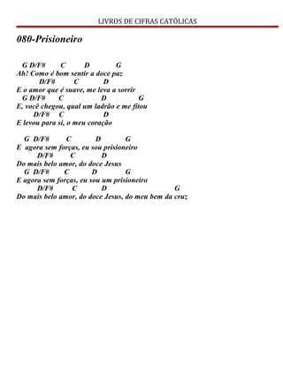 LIVROS DE CIFRAS CATÓLICAS
080-Prisioneiro
G D/F# C D G
Ah! Como é bom sentir a doce paz
D/F# C D
E o amor que é suave, me leva a sorrir
G D/F# C D G
E, você chegou, qual um ladrão e me fitou
D/F# C D
E levou para si, o meu coração
G D/F# C D G
E agora sem forças, eu sou prisioneiro
D/F# C D
Do mais belo amor, do doce Jesus
G D/F# C D G
E agora sem forças, eu sou um prisioneiro
D/F# C D G
Do mais belo amor, do doce Jesus, do meu bem da cruz
 
