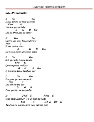 LIVROS DE CIFRAS CATÓLICAS
081-Passarinho
D Gm Bm
Hoje, dentro do meu coração
F#m G
Voa um passarinho
D G D Gm
Luz de Deus, luz de amor
D Gm Bm
Quero, em seus braços dormir
F#m G
E um sonho viver
D G D Gm
Do nosso amor, do nosso amor
D Gm Bm
Sei, que não é uma ilusão
F#m G
Que eu possa realizar
D G D Gm
E também dar, e também dar
D Gm Bm
E, agora que eu vivo nele
F#m G
Luz ele vai me dar
D G D
Para que luz eu possa dar
D F#m G F#m G
Oh! meu Senhor, Tu és minha sede
Em G D4 D D9 D
Tu és meu amor, meu sol, minha paz
 