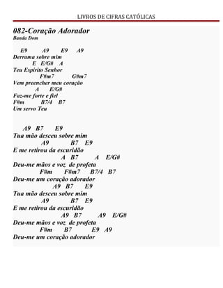 LIVROS DE CIFRAS CATÓLICAS
082-Coração Adorador
Banda Dom
E9 A9 E9 A9
Derrama sobre mim
E E/G# A
Teu Espírito Senhor
F#m7 G#m7
Vem preencher meu coração
A E/G#
Faz-me forte e fiel
F#m B7/4 B7
Um servo Teu
A9 B7 E9
Tua mão desceu sobre mim
A9 B7 E9
E me retirou da escuridão
A B7 A E/G#
Deu-me mãos e voz de profeta
F#m F#m7 B7/4 B7
Deu-me um coração adorador
A9 B7 E9
Tua mão desceu sobre mim
A9 B7 E9
E me retirou da escuridão
A9 B7 A9 E/G#
Deu-me mãos e voz de profeta
F#m B7 E9 A9
Deu-me um coração adorador
 