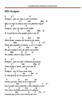 LIVROS DE CIFRAS CATÓLICAS
083-Sempre
C C7 F
Sempre que eu vejo o céu se fechar
C Am Dm G
Que eu vejo a chuva cair e as plantas regar
C C7 F
Sempre que eu vejo o sol voltar
C Am Dm G
E o azul lá no céu surgir, penso em Ti
F G Em Am
Meu Deus, sempre há motivos de amor
Dm G C C7
Para que mandes a chuva, o so1 e o calor
F G Em Am
De paz canta a ave, de amor eu existo
Dm G C G
De união, amor e paz, Cristo
C C7 F
Sempre que eu vejo o homem procurar
C Am Dm G
Uma razão a mais, pra crer em Ti
C C7 F
Sempre que Te busco mais além
C Am Dm G
E é tão fácil de Te ver, penso em Ti
F G Em Am
Irmãos, por que temos de ter sempre dor
Dm G C C7
Guerreando a paz, matando a vida, odiando o amor
F G Em Am
Não somos multidão, queremos ser alguém
Dm G F Fm C
Lutando por Cristo, nosso motivo de viver
 