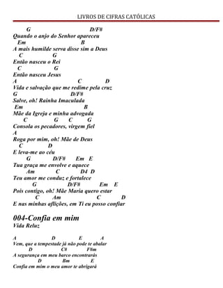 LIVROS DE CIFRAS CATÓLICAS
G D/F#
Quando o anjo do Senhor apareceu
Em B
A mais humilde serva disse sim a Deus
C G
Então nasceu o Rei
C G
Então nasceu Jesus
A C D
Vida e salvação que me redime pela cruz
G D/F#
Salve, oh! Rainha Imaculada
Em B
Mãe da Igreja e minha advogada
C G C G
Consola os pecadores, virgem fiel
A
Roga por mim, oh! Mãe de Deus
C D
E leva-me ao céu
G D/F# Em E
Tua graça me envolve e aquece
Am C D4 D
Teu amor me conduz e fortalece
G D/F# Em E
Pois contigo, oh! Mãe Maria quero estar
C Am C D
E nas minhas aflições, em Ti eu posso confiar
004-Confia em mim
Vida Reluz
A D E A
Vem, que a tempestade já não pode te abalar
D C# F#m
A segurança em meu barco encontrarás
D Bm E
Confia em mim o meu amor te abrigará
 