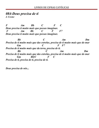 LIVROS DE CIFRAS CATÓLICAS
084-Deus precisa de ti
J. Cosme
F Am Bb C F C
Deus precisa ti muito mais que possas imaginar.
F Am Bb C F F7
Deus precisa ti muito mais que possas imaginar.
Bb C Am Dm
Precisa de ti muito mais que das estrelas, precisa de ti muito mais que do mar
Gm C F F7
Precisa de ti muito mais que da terra, precisa de ti.
Bb C Am Dm
Precisa de ti muito mais que das estrelas, precisa de ti muito mais que do mar
Gm Bb/C F C
Precisa de ti, precisa de ti, precisa de ti.
Deus precisa de nós...
 