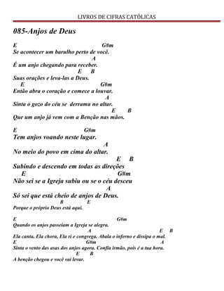 LIVROS DE CIFRAS CATÓLICAS
085-Anjos de Deus
E G#m
Se acontecer um barulho perto de você.
A
É um anjo chegando para receber.
E B
Suas orações e leva-las a Deus.
E G#m
Então abra o coração e comece a louvar.
A
Sinta o gozo do céu se derrama no altar.
E B
Que um anjo já vem com a Benção nas mãos.
E G#m
Tem anjos voando neste lugar.
A
No meio do povo em cima do altar.
E B
Subindo e descendo em todas as direções
E G#m
Não sei se a Igreja subiu ou se o céu desceu
A
Só sei que está cheio de anjos de Deus.
B E
Porque o próprio Deus está aqui.
E G#m
Quando os anjos passeiam a Igreja se alegra.
A E B
Ela canta, Ela chora, Ela ri e congrega. Abala o inferno e dissipa o mal.
E G#m A
Sinta o vento das asas dos anjos agora. Confia irmão, pois é a tua hora.
E B
A benção chegou e você vai levar.
 