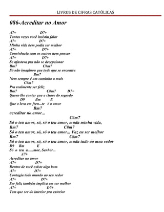 LIVROS DE CIFRAS CATÓLICAS
086-Acreditar no Amor
A7+ D7+
Tantas vezes você insistiu falar
A7+ D7+
Minha vida bem podia ser melhor
A7+ D7+
Convivência com os outros nem pensar
A7+ D7+
Se afastava pra não se decepcionar
Bm7 C#m7
Só não imaginou que tudo que se encontra
Bm7
Nem sempre é um caminho a mais
C#m7
Pra realmente ser feliz
Bm7 C#m7 D7+
Quero lhe contar que a chave do segredo
D9 Bm E
Que o leva em fren...te é o amor
Bm7
acreditar no amor...
C#m7
Só o teu amor, só, só o teu amor, muda minha vida,
Bm7 C#m7
Só o teu amor, só, só o teu amor... Faz eu ser melhor
Bm7 C#m7
Só o teu amor, só, só o teu amor, muda tudo ao meu redor
D9 Bm E
Só o teu a......mor, Senhor...
A7+
Acreditar no amor
A7+ D7+
Dentro de você existe algo bom
A7+ D7+
Contagia todo mundo ao seu redor
A7+ D7+
Ser feliz também implica em ser melhor
A7+ D7+
Tem que ser do interior pro exterior
 
