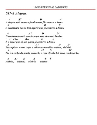 LIVROS DE CIFRAS CATÓLICAS
087-A Alegria.
A A7 D A
A alegria está no coração de quem já conhece a Jesus.
A B D
A verdadeira paz só tem aquele que já conhece a Jesus.
A A7 D Dº
O sentimento mais precioso que vem do nosso Senhor
A F#m Bm E A
É o amor que só tem quem já conhece a Jesus.
A A7 D Dº
Posso pisar numa tropa e saltar as muralhas aleluia, aleluia!
A A7 D Dº
Ele é a rocha da minha salvação e com ele não há mais condenação.
A A7 D A B E
Aleluia, aleluia, aleluia, aleluia
 