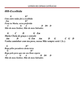 LIVROS DE CIFRAS CATÓLICAS
088-Escolhida
G B7
Uma entre todas foi a escolhida
Em B7
Foste tu Maria, serva preferida
C G A D D# D
Mãe do meu Senhor, Mãe do meu Salvador.
G C D G Em
Maria Cheia de graça e consolo
Am D G Em Am D G C G D
Venha caminhar com teu povo, nossa Mãe sempre será ( 2x ).
G B7
Roga pêlos pecadores desta terra
G B7
Roga pelo povo que em seu Deus espera
C G A D D# D
Mãe do meu Senhor, Mãe do meu Salvador.
 