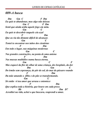 LIVROS DE CIFRAS CATÓLICAS
089-A busca
Dm Gm C F Dm
Eu quis te abandonar, mas algo não deixou
Gm C F Dm
Senti que ainda ardia aquele fogo em mim.
Gm C
Eu quis te descobrir naquele céu azul
F Dm
Que eu via tão distante difícil de alcançar.
Gm C
Tentei te encontrar nos tubos dos cientistas
F Dm
Em todo o lugar, nas máquinas modernas
Gm C
Nas grandes construções, na ponta de uma antena
F Dm
Nas massas multidões numa busca eterna.
Gm C F
Mas esqueci da flor do olhar de uma criança, dos hospitais, da dor
Dm Gm C
Do irmão sem esperança, do pôr do sol, do mar do pássaro voando
F Dm
Da mãe amando o filho e do pão se transformando.
Gm C
Só então vi teu amor que arrasa e entontece
F Dm
Que explica toda a história, que houve em cada prece.
Bb A Dm D7
Acreditei na vida, achei o que buscava, reaprendi a amar.
 