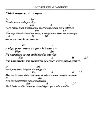 LIVROS DE CIFRAS CATÓLICAS
090-Amigos para sempre
D Bm
Eu não tenho nada pra dizer
Em A D
Você parece num momento até saber o quanto eu estou sofrendo
D Bm Em
Vem veja através dos olhos meus, a emoção que sinto em estar aqui
A D D7
Sentir seu coração me amando.
G A
Amigos para sempre é o que nós iremos ser
F#m Bm
Na primavera ou em qualquer das estações
Em A D D7
Nas horas tristes nos momentos de prazer, amigos para sempre.
D Bm
Você pode estar longe muito longe sim
Em A D D7
Mas por te amar sinto você perto de mim e o meu coração contenti.
D Bm
Não nos perderemos não te esquecerei
Em A D D7
Você é minha vida tudo que sonhei ligues para mim um dia.
 