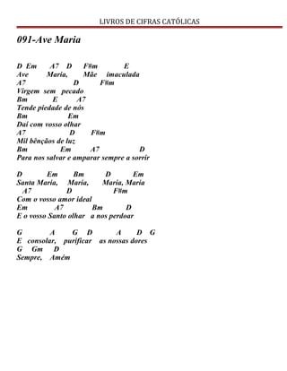 LIVROS DE CIFRAS CATÓLICAS
091-Ave Maria
D Em A7 D F#m E
Ave Maria, Mãe imaculada
A7 D F#m
Virgem sem pecado
Bm E A7
Tende piedade de nós
Bm Em
Daí com vosso olhar
A7 D F#m
Mil bênçãos de luz
Bm Em A7 D
Para nos salvar e amparar sempre a sorrir
D Em Bm D Em
Santa Maria, Maria, Maria, Maria
A7 D F#m
Com o vosso amor ideal
Em A7 Bm D
E o vosso Santo olhar a nos perdoar
G A G D A D G
E consolar, purificar as nossas dores
G Gm D
Sempre, Amém
 