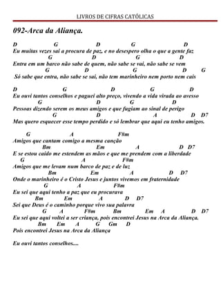 LIVROS DE CIFRAS CATÓLICAS
092-Arca da Aliança.
D G D G D
Eu muitas vezes sai a procura de paz, e no desespero olha o que a gente faz
G D G D
Entra em um barco não sabe de quem, não sabe se vai, não sabe se vem
G D G D G
Só sabe que entra, não sabe se sai, não tem marinheiro nem porto nem cais
D G D G D
Eu ouvi tantos conselhos e paguei alto preço, vivendo a vida virada ao avesso
G D G D
Pessoas dizendo serem os meus amigos e que fugiam ao sinal de perigo
G D A D D7
Mas quero esquecer esse tempo perdido e só lembrar que aqui eu tenho amigos.
G A F#m
Amigos que cantam comigo a mesma canção
Bm Em A D D7
E se estou caído me estendem as mãos e que me prendem com a liberdade
G A F#m
Amigos que me levam num barco de paz e de luz
Bm Em A D D7
Onde o marinheiro é o Cristo Jesus e juntos vivemos em fraternidade
G A F#m
Eu sei que aqui tenho a paz que eu procurava
Bm Em A D D7
Sei que Deus é o caminho porque vivo sua palavra
G A F#m Bm Em A D D7
Eu sei que aqui voltei a ser criança, pois encontrei Jesus na Arca da Aliança.
Bm Em A G Gm D
Pois encontrei Jesus na Arca da Aliança
Eu ouvi tantos conselhos....
 