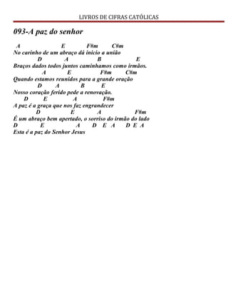 LIVROS DE CIFRAS CATÓLICAS
093-A paz do senhor
A E F#m C#m
No carinho de um abraço dá inicio a união
D A B E
Braços dados todos juntos caminhamos como irmãos.
A E F#m C#m
Quando estamos reunidos para a grande oração
D A B E
Nosso coração ferido pede a renovação.
D E A F#m
A paz é a graça que nos faz engrandecer
D E A F#m
É um abraço bem apertado, o sorriso do irmão do lado
D E A D E A D E A
Esta é a paz do Senhor Jesus
 