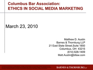 Columbus Bar Association:
                 ETHICS IN SOCIAL MEDIA MARKETING



           March 23, 2010

                                                                                                                                                   Matthew D. Austin
                                                                                                                                            Barnes & Thornburg LLP
                                                                                                                                      21 East State Street,Suite 1850
                                                                                                                                               Columbus, OH 43215
                                                                                                                                                      (614) 628-1409
                                                                                                                                             Matt.Austin@btlaw.com



© 2010 Barnes & Thornburg LLP. All Rights Reserved. This page, and all information on it, is the property of Barnes & Thornburg LLP which
may not be reproduced, disseminated or disclosed without the express written consent of the author or presenter. The information on this page
is intended for informational purposes only and shall not be construed as legal advice or a legal opinion of Barnes & Thornburg LLP.
 