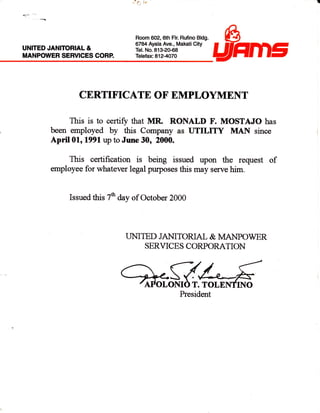 UNITED JANITORIAL &
MANPOWER SERVICES CORP.
*
lt. :l
Room 602,6th Flr. Rufino Bldg.
6784 Ayala Ave., Makati City
Tel. No.813-20-68
Tefefax 812-4o7O
I
&
aFtm5
CERTIFICATE OF EMPLOYMENT
This is to certiry that MR RONALI) F. MOSTAJO has
been employed by this Company as UTILITY MAN since
Ap"iI01, 1991 up to June 30, 2000.
This certification is being issued upon the request of
employee for whatever legal purposes this may serve him.
Issued this 7ft day of October 2000
UMTED JA}IITORIAL & I'IANPOWER
SERVICES CORPORATION
'---g/-*{/tPol,oMO r. ToLnMrNo
President
 