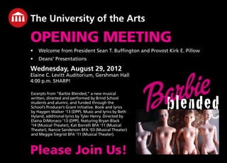 The University of the Arts
OPENING MEETING
•	 Welcome from President Sean T. Buffington and Provost Kirk E. Pillow
•	 Deans’ Presentations
Wednesday, August 29, 2012
Elaine C. Levitt Auditorium, Gershman Hall
4:00 p.m. SHARP!
Please Join Us!
blended
Excerpts from “Barbie Blended,” a new musical
written, directed and performed by Brind School
students and alumni, and funded through the
School’s Producer’s Grant initiative. Book and lyrics
by Haygen Walker ‘13 (DPP). Music and lyrics by Beth
Hyland, additional lyrics by Tyler Henry. Directed by
Elaina DiMonaco ’13 (DPP), featuring Bryan Black
’14 (Musical Theater), Kat Borrelli BFA ’11 (Musical
Theater), Nancie Sanderson BFA ’03 (Musical Theater)
and Meggie Siegrist BFA ’11 (Musical Theater).
 