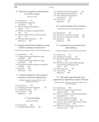 viii Contents
6. Deep face recognition using full and
partial face images
HASSAN UGAIL
6.1 Introduction 221
6.2 Components of deep face
recognition 227
6.3 Face recognition using full face
images 231
6.4 Deep face recognition using partial face
data 233
6.5 Specific model training for full and partial
faces 237
6.6 Discussion and conclusions 239
References 240
7. Unsupervised domain adaptation using
shallow and deep representations
YOGESH BALAJI, HIEN NGUYEN, AND RAMA CHELLAPPA
7.1 Introduction 243
7.2 Unsupervised domain adaptation using
manifolds 244
7.3 Unsupervised domain adaptation using
dictionaries 247
7.4 Unsupervised domain adaptation using deep
networks 258
7.5 Summary 270
References 270
8. Domain adaptation and continual
learning in semantic segmentation
UMBERTO MICHIELI, MARCO TOLDO, AND
PIETRO ZANUTTIGH
8.1 Introduction 275
8.2 Unsupervised domain adaptation 277
8.3 Continual learning 291
8.4 Conclusion 298
References 299
9. Visual tracking
MICHAEL FELSBERG
9.1 Introduction 305
9.2 Template-based methods 308
9.3 Online-learning-based methods 314
9.4 Deep learning-based methods 323
9.5 The transition from tracking to
segmentation 327
9.6 Conclusions 331
References 332
10. Long-term deep object tracking
EFSTRATIOS GAVVES AND DEEPAK GUPTA
10.1 Introduction 337
10.2 Short-term visual object tracking 341
10.3 Long-term visual object tracking 345
10.4 Discussion 367
References 368
11. Learning for action-based scene
understanding
CORNELIA FERMÜLLER AND MICHAEL MAYNORD
11.1 Introduction 373
11.2 Affordances of objects 375
11.3 Functional parsing of manipulation
actions 383
11.4 Functional scene understanding through
deep learning with language and
vision 390
11.5 Future directions 397
11.6 Conclusions 399
References 399
12. Self-supervised temporal event
segmentation inspired by cognitive theories
RAMY MOUNIR, SATHYANARAYANAN AAKUR, AND
SUDEEP SARKAR
12.1 Introduction 406
12.2 The event segmentation theory from
cognitive science 408
12.3 Version 1: single-pass temporal segmentation
using prediction 410
12.4 Version 2: segmentation using
attention-based event models 421
12.5 Version 3: spatio-temporal localization using
prediction loss map 428
12.6 Other event segmentation approaches in
computer vision 440
 
