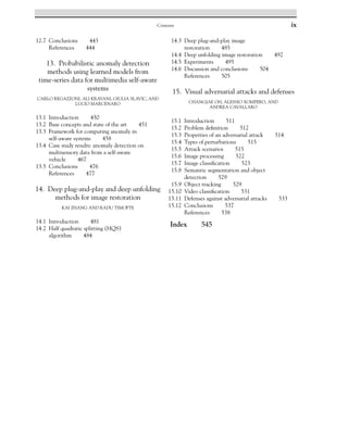 Contents ix
12.7 Conclusions 443
References 444
13. Probabilistic anomaly detection
methods using learned models from
time-series data for multimedia self-aware
systems
CARLO REGAZZONI, ALI KRAYANI, GIULIA SLAVIC, AND
LUCIO MARCENARO
13.1 Introduction 450
13.2 Base concepts and state of the art 451
13.3 Framework for computing anomaly in
self-aware systems 458
13.4 Case study results: anomaly detection on
multisensory data from a self-aware
vehicle 467
13.5 Conclusions 476
References 477
14. Deep plug-and-play and deep unfolding
methods for image restoration
KAI ZHANG AND RADU TIMOFTE
14.1 Introduction 481
14.2 Half quadratic splitting (HQS)
algorithm 484
14.3 Deep plug-and-play image
restoration 485
14.4 Deep unfolding image restoration 492
14.5 Experiments 495
14.6 Discussion and conclusions 504
References 505
15. Visual adversarial attacks and defenses
CHANGJAE OH, ALESSIO XOMPERO, AND
ANDREA CAVALLARO
15.1 Introduction 511
15.2 Problem definition 512
15.3 Properties of an adversarial attack 514
15.4 Types of perturbations 515
15.5 Attack scenarios 515
15.6 Image processing 522
15.7 Image classification 523
15.8 Semantic segmentation and object
detection 529
15.9 Object tracking 529
15.10 Video classification 531
15.11 Defenses against adversarial attacks 533
15.12 Conclusions 537
References 538
Index 545
 