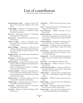 List of contributors
Sathyanarayanan Aakur Computer Science, Ok-
lahoma State University, Stillwater, OK, United
States
Yogesh Balaji Department of Computer Science
and UMACS, University of Maryland, College
Park, MD, United States
Han Cai Massachusetts Institute of Technology,
Cambridge, MA, United States
Zhaowei Cai Amazon Web Services, Pasadena, CA,
United States
Andrea Cavallaro Centre for Intelligent Sens-
ing, Queen Mary University of London, London,
United Kingdom
Rama Chellappa Departments of Electrical and
Computer Engineering and Biomedical Engineer-
ing, Johns Hopkins University, Baltimore, MD,
United States
Dongdong Chen Microsoft Cloud & AI, Redmond,
WA, United States
E.R. Davies Royal Holloway, University of London,
Egham, Surrey, United Kingdom
Michael Felsberg Computer Vision Laboratory, De-
partment of Electrical Engineering, Linköping Uni-
versity, Linköping, Sweden
School of Engineering, University of KwaZulu-
Natal, Durban, South Africa
Cornelia Fermüller University of Maryland, Insti-
tute for Advanced Computer Studies, Iribe Cen-
ter for Computer Science and Engineering, College
Park, MD, United States
Efstratios Gavves Informatics Institute, University
of Amsterdam, Amsterdam, Netherlands
Deepak Gupta Informatics Institute, University of
Amsterdam, Amsterdam, Netherlands
Song Han Massachusetts Institute of Technology,
Cambridge, MA, United States
Gang Hua Wormpex AI Research, Bellevue, WA,
United States
Ali Krayani DITEN, University of Genoa, Genoa,
Italy
Ji Lin Massachusetts Institute of Technology, Cam-
bridge, MA, United States
Lucio Marcenaro DITEN, University of Genoa,
Genoa, Italy
Michael Maynord University of Maryland, Com-
puter Science Department, Iribe Center for Com-
puter Science and Engineering, College Park, MD,
United States
Umberto Michieli Department of Information En-
gineering, University of Padova, Padova, Italy
Ramy Mounir Computer Science and Engineering,
University of South Florida, Tampa, FL, United
States
Hien Nguyen Department of Electrical and Com-
puter Engineering, University of Houston, Hous-
ton, TX, United States
Changjae Oh Centre for Intelligent Sensing, Queen
Mary University of London, London, United King-
dom
Sujoy Paul Google Research, Bangalore, India
Carlo Regazzoni DITEN, University of Genoa,
Genoa, Italy
Amit K. Roy-Chowdhury University of California,
Riverside, Electrical and Computer Engineering,
Riverside, CA, United States
Sudeep Sarkar Computer Science and Engineering,
University of South Florida, Tampa, FL, United
States
Giulia Slavic DITEN, University of Genoa, Genoa,
Italy
Radu Timofte Computer Vision Lab, ETH Zürich,
Zürich, Switzerland
Marco Toldo Department of Information Engineer-
ing, University of Padova, Padova, Italy
Hassan Ugail Centre for Visual Computing, Uni-
versity of Bradford, Bradford, United Kingdom
xi
 