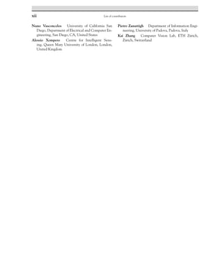 xii List of contributors
Nuno Vasconcelos University of California San
Diego, Department of Electrical and Computer En-
gineering, San Diego, CA, United States
Alessio Xompero Centre for Intelligent Sens-
ing, Queen Mary University of London, London,
United Kingdom
Pietro Zanuttigh Department of Information Engi-
neering, University of Padova, Padova, Italy
Kai Zhang Computer Vision Lab, ETH Zürich,
Zürich, Switzerland
 
