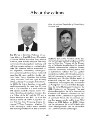 About the editors
Roy Davies is Emeritus Professor of Ma-
chine Vision at Royal Holloway, University
of London. He has worked on many aspects
of vision, from feature detection and noise
suppression to robust pattern matching and
real-time implementations of practical vision
tasks. His interests include automated vi-
sual inspection, surveillance, vehicle guid-
ance, and crime detection. He has published
more than 200 papers and three books – Ma-
chine Vision: Theory, Algorithms, Practicalities
(1990), Electronics, Noise and Signal Recovery
(1993), and Image Processing for the Food Indus-
try (2000); the first of these has been widely
used internationally for more than 25 years
and in 2017 came out in a much enhanced
fifth edition entitled Computer Vision: Prin-
ciples, Algorithms, Applications, Learning. Roy
is a Fellow of the IoP and the IET, and a
Senior Member of the IEEE. He is on the
Editorial Boards of Pattern Recognition Let-
ters, Real-Time Image Processing, Imaging Sci-
ence and IET Image Processing. He holds a DSc
at the University of London: he was awarded
BMV
A Distinguished Fellow in 2005 and Fellow
of the International Association of Pattern Recog-
nition in 2008.
Matthew Turk is the President of the Toy-
ota Technological Institute at Chicago (TTIC)
and an Emeritus Professor at the Univer-
sity of California, Santa Barbara. His research
interests span computer vision and human-
computer interaction, including topics such
as autonomous vehicles, face and gesture
recognition, multimodal interaction, compu-
tational photography, augmented and vir-
tual reality, and AI ethics. He has served as
General or Program Chair of several major
conferences, including the IEEE Conference
on Computer Vision and Pattern Recogni-
tion, the ACM Multimedia Conference, the
IEEE Conference on Automatic Face and
Gesture Recognition, the ACM International
Conference on Multimodal Interaction, and
the IEEE Winter Conference on Applications
of Computer Vision. He has received sev-
eral best paper awards, and he is an ACM
Fellow, an IEEE Fellow, an IAPR Fellow,
and the recipient of the 2011–2012 Fulbright-
Nokia Distinguished Chair in Information
and Communications Technologies.
xiii
 