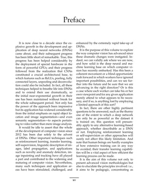 Preface
It is now close to a decade since the ex-
plosive growth in the development and ap-
plication of deep neural networks (DNNs)
came about, and their subsequent progress
has been little short of remarkable. True, this
progress has been helped considerably by
the deployment of special hardware in the
form of powerful GPUs; and their progress
followed from the realization that CNNs
constituted a crucial architectural base, to
which features such as ReLUs, pooling, fully
connected layers, unpooling and deconvolu-
tion could also be included. In fact, all these
techniques helped to breathe life into DNNs
and to extend their use dramatically, so
the initial near-exponential growth in their
use has been maintained without break for
the whole subsequent period. Not only has
the power of the approach been impressive
but its application has widened considerably
from the initial emphasis on rapid object lo-
cation and image segmentation—and even
semantic segmentation—to aspects pertain-
ing to video rather than mere image analysis.
It would be idle to assert that the whole
of the development of computer vision since
2012 has been due solely to the advent
of DNNs. Other important techniques such
as reinforcement learning, transfer learning,
self-supervision, linguistic description of im-
ages, label propagation, and applications
such as novelty and anomaly detection, im-
age inpainting and tracking have all played
a part and contributed to the widening and
maturing of computer vision. Nevertheless,
many such techniques and application ar-
eas have been stimulated, challenged, and
enhanced by the extremely rapid take-up of
DNNs.
It is the purpose of this volume to explore
the way computer vision has advanced since
these dramatic changes were instigated. In-
deed, we can validly ask where we are now,
and how solid is the deep neural and ma-
chine learning base on which computer vi-
sion has recently embarked. Has this been a
coherent movement or a blind opportunistic
rush forward in which workers have ignored
important possibilities, and can we see fur-
ther into the future and be sure that we are
advancing in the right direction? Or is this
a case where each worker can take his or her
own viewpoint and for any given application
merely attend to what appears to be neces-
sary, and if so, is anything lost by employing
a limited approach of this sort?
In fact, there are other highly pertinent
questions to be answered, such as the thorny
one of the extent to which a deep network
can only be as powerful as the dataset it
is trained on; this question will presum-
ably apply to any alternative learning-based
approach, whether describable as a DNN
or not. Employing reinforcement learning
or self-supervision or other approaches will
surely not affect this likely limitation. And
note that human beings are hardly examples
of how extensive training can in any way
be avoided; their transfer learning capabili-
ties will be a vital aspect of how efficient the
learning process can be made.
It is the aim of this volume not only to
present advanced vision methodologies but
also to elucidate the principles involved: i.e.,
it aims to be pedagogic, concentrating as
xv
 