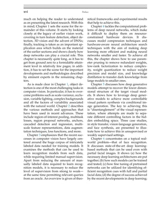 xvi Preface
much on helping the reader to understand
as on presenting the latest research. With this
in mind, Chapter 1 sets the scene for the re-
mainder of this volume. It starts by looking
closely at the legacy of earlier vision work,
covering in turn feature detection, object de-
tection, 3D vision and the advent of DNNs;
finally, tracking is taken as an important ap-
plication area which builds on the material
of the earlier sections and shows clearly how
deep networks can play a crucial role. This
chapter is necessarily quite long, as it has to
get from ground zero to a formidable attain-
ment level in relatively few pages; in addi-
tion, it has to set the scene for the important
developments and methodologies described
by eminent experts in the remaining chap-
ters.
As is made clear in Chapter 1, object de-
tection is one of the most challenging tasks in
computer vision. In particular, it has to over-
come problems such as scale-variance, occlu-
sion, variable lighting, complex backgrounds
and all the factors of variability associated
with the natural world. Chapter 2 describes
the various methods and approaches that
have been used in recent advances. These
include region-of-interest pooling, multitask
losses, region proposal networks, anchors,
cascaded detection and regression, multi-
scale feature representations, data augmen-
tation techniques, loss functions, and more.
Chapter 3 emphasizes that the recent suc-
cesses in computer vision have largely cen-
tered around the huge corpus of intricately
labeled data needed for training models. It
examines the methods that can be used to
learn recognition models from such data,
while requiring limited manual supervision.
Apart from reducing the amount of man-
ually labeled data required to learn recog-
nition models, it is necessary to reduce the
level of supervision from strong to weak—
at the same time permitting relevant queries
from an oracle. An overview is given of theo-
retical frameworks and experimental results
that help to achieve this.
Chapter 4 tackles the computational prob-
lems of deep neural networks, which make
it difficult to deploy them on resource-
constrained hardware devices. It dis-
cusses model compression techniques and
hardware-aware neural architecture search
techniques with the aim of making deep
learning more efficient and making neural
networks smaller and faster. To achieve all
this, the chapter shows how to use param-
eter pruning to remove redundant weights,
low-rank factorization to reduce complex-
ity, weight quantization to reduce weight
precision and model size, and knowledge
distillation to transfer dark knowledge from
large models to smaller ones.
Chapter 5 discusses how deep generative
models attempt to recover the lower dimen-
sional structure of the target visual mod-
els. It shows how to leverage deep gener-
ative models to achieve more controllable
visual pattern synthesis via conditional im-
age generation. The key to achieving this
is “disentanglement” of the visual represen-
tation, where attempts are made to sepa-
rate different controlling factors in the hid-
den embedding space. Three case studies,
in style transfer, vision-language generation,
and face synthesis, are presented to illus-
trate how to achieve this in unsupervised or
weakly supervised settings.
Chapter 6 concentrates on a topical real-
world problem—that of face recognition.
It discusses state-of-the-art deep learning-
based methods that can be used even with
partial facial images. It shows (a) how the
necessary deep learning architectures are put
together; (b) how such models can be trained
and tested; (c) how fine tuning of pretrained
networks can be utilized for identifying ef-
ficient recognition cues with full and partial
facial data; (d) the degree of success achieved
by the recent developments in deep learning;
 