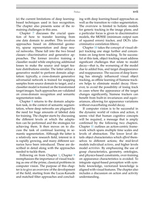 Preface xvii
(e) the current limitations of deep learning-
based techniques used in face recognition.
The chapter also presents some of the re-
maining challenges in this area.
Chapter 7 discusses the crucial ques-
tion of how to transfer learning from
one data domain to another. This involves
approaches based on differential geome-
try, sparse representation and deep neu-
ral networks. These fall into the two broad
classes—discriminative and generative ap-
proaches. The former involve training a
classifier model while employing additional
losses to make the source and target fea-
ture distributions similar. The latter utilize a
generative model to perform domain adap-
tation: typically, a cross-domain generative
adversarial network is trained for mapping
samples from source domain to target, and a
classifier model is trained on the transformed
target images. Such approaches are validated
on cross-domain recognition and semantic
segmentation tasks.
Chapter 8 returns to the domain adapta-
tion task, in the context of semantic segmen-
tation, where deep networks are plagued by
the need for huge amounts of labeled data
for training. The chapter starts by discussing
the different levels at which the adapta-
tion can be performed and the strategies for
achieving them. It then moves on to dis-
cuss the task of continual learning in se-
mantic segmentation. Although the latter is
a relatively new research field, interest in it
is rapidly growing, and many different sce-
narios have been introduced. These are de-
scribed in detail along with the approaches
needed to tackle them.
Following on from Chapter 1, Chapter 9
reemphasizes the importance of visual track-
ing as one of the prime, classical problems in
computer vision. The purpose of this chap-
ter is to give an overview of the development
of the field, starting from the Lucas-Kanade
and matched filter approaches and conclud-
ing with deep learning-based approaches as
well as the transition to video segmentation.
The overview is limited to holistic models
for generic tracking in the image plane, and
a particular focus is given to discriminative
models, the MOSSE (minimum output sum
of squared errors) tracker, and DCFs (dis-
criminative correlation filters).
Chapter 10 takes the concept of visual ob-
ject tracking one stage further and concen-
trates on long-term tracking. To be success-
ful at this task, object tracking must address
significant challenges that relate to model
decay—that is, the worsening of the model
due to added bias, and target disappearance
and reappearance. The success of deep learn-
ing has strongly influenced visual object
tracking, as offline learning of Siamese track-
ers helps to eliminate model decay. How-
ever, to avoid the possibility of losing track
in cases where the appearance of the target
changes significantly, Siamese trackers can
benefit from built-in invariances and equiv-
ariances, allowing for appearance variations
without exacerbating model decay.
If computer vision is to be successful in
the dynamic world of videos and action, it
seems vital that human cognitive concepts
will be required, a message that is amply
confirmed by the following two chapters.
Chapter 11 outlines an action-centric frame-
work which spans multiple time scales and
levels of abstraction. The lower level de-
tails object characteristics which afford them-
selves to different actions; the mid-level
models individual actions, and higher levels
model activities. By emphasizing the use of
grasp characteristics, geometry, ontologies,
and physics-based constraints, over-training
on appearance characteristics is avoided. To
integrate signal-based perception with sym-
bolic knowledge, vectorized knowledge is
aligned with visual features. The chapter also
includes a discussion on action and activity
understanding.
 