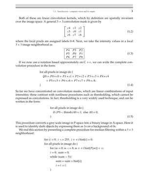 1.1. Introduction – computer vision and its origins 3
Both of these are linear convolution kernels, which by definition are spatially invariant
over the image space. A general 3 × 3 convolution mask is given by
⎡
⎣
c4 c3 c2
c5 c0 c1
c6 c7 c8
⎤
⎦ (1.2)
where the local pixels are assigned labels 0–8. Next, we take the intensity values in a local
3 × 3 image neighborhood as
P4 P3 P2
P5 P0 P1
P6 P7 P8
(1.3)
If we now use a notation based approximately on C ++, we can write the complete con-
volution procedure in the form:
for all pixels in image do {
Q0 = P0 ∗ c0 + P1 ∗ c1 + P2 ∗ c2 + P3 ∗ c3 + P4 ∗ c4
+ P5 ∗ c5 + P6 ∗ c6 + P7 ∗ c7 + P8 ∗ c8;
} (1.4)
So far we have concentrated on convolution masks, which are linear combinations of input
intensities: these contrast with nonlinear procedures such as thresholding, which cannot be
expressed as convolutions. In fact, thresholding is a very widely used technique, and can be
written in the form:
for all pixels in image do {
if (P0 < thresh)A0 = 1; else A0 = 0;
} (1.5)
This procedure converts a grey scale image in P-space into a binary image in A-space. Here it
is used to identify dark objects by expressing them as 1s on a background of 0s.
We end this section by presenting a complete procedure for median filtering within a 3 × 3
neighborhood:
for (i = 0; i <= 255; i + +) hist[i] = 0;
for all pixels in image do {
for (m = 0;m <= 8;m + +) hist[P[m]] + +;
i = 0; sum = 0;
while (sum < 5){
sum = sum + hist[i];
i = i + l;
}
 