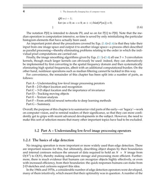 4 1. The dramatically changing face of computer vision
Q0 = i − 1;
for (m = 0;m <= 8;m + +) hist[P[m]] = 0;
} (1.6)
The notation P[0] is intended to denote P0, and so on for P[1] to P[8]. Note that the me-
dian operation is computation intensive, so time is saved by only reinitializing the particular
histogram elements that have actually been used.
An important point about the procedures covered by Eqs. (1.4)–(1.6) is that they take their
input from one image space and output it to another image space—a process often described
as parallel processing—thereby eliminating problems relating to the order in which the indi-
vidual pixel computations are carried out.
Finally, the image smoothing algorithms given by Eqs. (1.1)–(1.4) all use 3 × 3 convolution
kernels, though much larger kernels can obviously be used: indeed, they can alternatively
be implemented by first converting to the spatial frequency domain and then systematically
eliminating high spatial frequencies, albeit with an additional computational burden. On the
other hand, nonlinear operations such as median filtering cannot be tackled in this way.
For convenience, the remainder of this chapter has been split into a number of parts, as
follows:
Part A – Understanding low-level image processing perators
Part B – 2-D object location and recognition
Part C – 3-D object location and the importance of invariance
Part D – Tracking moving objects
Part E – Texture analysis
Part F – From artificial neural networks to deep learning methods
Part G – Summary.
Overall, the purpose of this chapter is to summarize vital parts of the early—or ‘legacy’—work
on computer vision, and to remind readers of their significance, so that they can more confi-
dently get to grips with recent advanced developments in the subject. However, the need to
make this sort of selection means that many other important topics have had to be excluded.
1.2 Part A – Understanding low-level image processing operators
1.2.1 The basics of edge detection
No imaging operation is more important or more widely used than edge detection. There
are important reasons for this, but ultimately, describing object shapes by their boundaries
and internal contours reduces the amount of data required to hold an N × N image from
O(N2) to O(N), thereby making subsequent storage and processing more efficient. Further-
more, there is much evidence that humans can recognize objects highly effectively, or even
with increased efficiency, from their boundaries: the quick responses humans can make from
2-D sketches and cartoons support this idea.
In the 1960s and 1970s, a considerable number of edge detection operators were developed,
many of them intuitively, which meant that their optimality was in question. A number of the
 