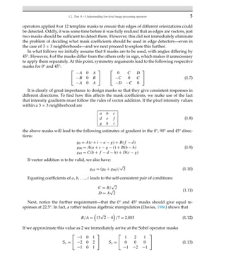 1.2. Part A – Understanding low-level image processing operators 5
operators applied 8 or 12 template masks to ensure that edges of different orientations could
be detected. Oddly, it was some time before it was fully realized that as edges are vectors, just
two masks should be sufficient to detect them. However, this did not immediately eliminate
the problem of deciding what mask coefficients should be used in edge detectors—even in
the case of 3 × 3 neighborhoods—and we next proceed to explore this further.
In what follows we initially assume that 8 masks are to be used, with angles differing by
45°. However, 4 of the masks differ from the others only in sign, which makes it unnecessary
to apply them separately. At this point, symmetry arguments lead to the following respective
masks for 0° and 45°:
⎡
⎣
−A 0 A
−B 0 B
−A 0 A
⎤
⎦
⎡
⎣
0 C D
−C 0 C
−D −C 0
⎤
⎦ (1.7)
It is clearly of great importance to design masks so that they give consistent responses in
different directions. To find how this affects the mask coefficients, we make use of the fact
that intensity gradients must follow the rules of vector addition. If the pixel intensity values
within a 3 × 3 neighborhood are
a b c
d e f
g h i
(1.8)
the above masks will lead to the following estimates of gradient in the 0°, 90° and 45° direc-
tions:
g0 = A(c + i − a − g) + B(f − d)
g90 = A(a + c − g − i) + B(b − h)
g45 = C(b + f − d − h) + D(c − g)
(1.9)
If vector addition is to be valid, we also have:
g45 = (g0 + g90)/
√
2 (1.10)
Equating coefficients of a, b, ..., i leads to the self-consistent pair of conditions:
C = B/
√
2
D = A
√
2
(1.11)
Next, notice the further requirement—that the 0° and 45° masks should give equal re-
sponses at 22.5°. In fact, a rather tedious algebraic manipulation (Davies, 1986) shows that
B/A =

13
√
2 − 4

/7 = 2.055 (1.12)
If we approximate this value as 2 we immediately arrive at the Sobel operator masks
Sx =
⎡
⎣
−1 0 1
−2 0 2
−1 0 1
⎤
⎦ Sy =
⎡
⎣
1 2 1
0 0 0
−1 −2 −1
⎤
⎦ (1.13)
 