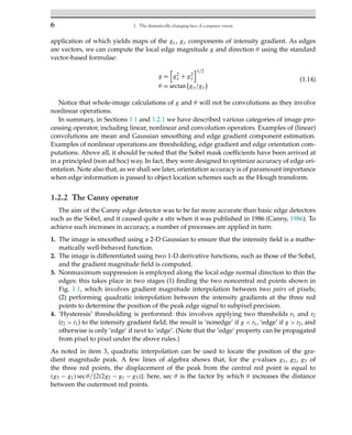 6 1. The dramatically changing face of computer vision
application of which yields maps of the gx, gy components of intensity gradient. As edges
are vectors, we can compute the local edge magnitude g and direction θ using the standard
vector-based formulae:
g =

g2
x + g2
y
1/2
θ = arctan gy/gx
(1.14)
Notice that whole-image calculations of g and θ will not be convolutions as they involve
nonlinear operations.
In summary, in Sections 1.1 and 1.2.1 we have described various categories of image pro-
cessing operator, including linear, nonlinear and convolution operators. Examples of (linear)
convolutions are mean and Gaussian smoothing and edge gradient component estimation.
Examples of nonlinear operations are thresholding, edge gradient and edge orientation com-
putations. Above all, it should be noted that the Sobel mask coefficients have been arrived at
in a principled (non ad hoc) way. In fact, they were designed to optimize accuracy of edge ori-
entation. Note also that, as we shall see later, orientation accuracy is of paramount importance
when edge information is passed to object location schemes such as the Hough transform.
1.2.2 The Canny operator
The aim of the Canny edge detector was to be far more accurate than basic edge detectors
such as the Sobel, and it caused quite a stir when it was published in 1986 (Canny, 1986). To
achieve such increases in accuracy, a number of processes are applied in turn:
1. The image is smoothed using a 2-D Gaussian to ensure that the intensity field is a mathe-
matically well-behaved function.
2. The image is differentiated using two 1-D derivative functions, such as those of the Sobel,
and the gradient magnitude field is computed.
3. Nonmaximum suppression is employed along the local edge normal direction to thin the
edges: this takes place in two stages (1) finding the two noncentral red points shown in
Fig. 1.1, which involves gradient magnitude interpolation between two pairs of pixels;
(2) performing quadratic interpolation between the intensity gradients at the three red
points to determine the position of the peak edge signal to subpixel precision.
4. ‘Hysteresis’ thresholding is performed: this involves applying two thresholds t1 and t2
(t2  t1) to the intensity gradient field; the result is ‘nonedge’ if g  t1, ‘edge’ if g  t2, and
otherwise is only ‘edge’ if next to ‘edge’. (Note that the ‘edge’ property can be propagated
from pixel to pixel under the above rules.)
As noted in item 3, quadratic interpolation can be used to locate the position of the gra-
dient magnitude peak. A few lines of algebra shows that, for the g-values g1, g2, g3 of
the three red points, the displacement of the peak from the central red point is equal to
(g3 − g1)secθ/[2(2g2 − g1 − g3)]: here, sec θ is the factor by which θ increases the distance
between the outermost red points.
 