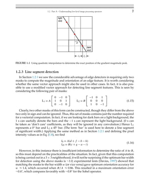 1.2. Part A – Understanding low-level image processing operators 7
FIGURE 1.1 Using quadratic interpolation to determine the exact position of the gradient magnitude peak.
1.2.3 Line segment detection
In Section 1.2.1 we saw the considerable advantage of edge detectors in requiring only two
masks to compute the magnitude and orientation of an edge feature. It is worth considering
whether the same vector approach might also be used in other cases. In fact, it is also pos-
sible to use a modified vector approach for detecting line segment features. This is seen by
considering the following pair of masks:
L1 = A
⎡
⎣
0 −1 0
1 0 1
0 −1 0
⎤
⎦ L2 = B
⎡
⎣
−1 0 1
0 0 0
1 0 −1
⎤
⎦ (1.15)
Clearly, two other masks of this form can be constructed, though they differ from the above
two only in sign and can be ignored. Thus, this set of masks contains just the number required
for a vectorial computation. In fact, if we are looking for dark bars on a light background, the
1 s can usefully denote the bars and the −1 s can represent the light background. (0 s can
be taken as ‘don’t care’ coefficients, as they will be ignored in any convolution.) Hence L1
represents a 0° bar and L2 a 45° bar. (The term ‘bar’ is used here to denote a line segment
of significant width.) Applying the same method as in Section 1.2.1 and defining the pixel
intensity values as in Eq. (1.8), we find
l0 = A(d + f − b − h)
l45 = B(c + g − a − i)
(1.16)
However, in this instance there is insufficient information to determine the ratio of A to B,
so this must depend on the practicalities of the situation. In fact, given that this computation
is being carried out in a 3 × 3 neighborhood, it will not be surprising if the optimum bar width
for detection using the above masks is ∼1.0; experimental tests (Davies, 1997) showed that
matching the masks to the bar width w (or vice versa) gave optimum orientation accuracy for
w ≈ 1.4, which occurred when B/A ≈ 0.86. This resulted in a maximum orientation error
∼0.4°, which compares favorably with ∼0.8° for the Sobel operator.
 