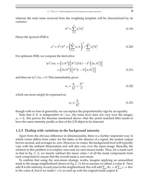 1.2. Part A – Understanding low-level image processing operators 9
whereas the total noise received from the weighting template will be characterized by its
variance:
N2
=
n
i=1
w2
i N2
i (1.19)
Hence the (power) SNR is
ρ2
= S2
/N2
=
n
i=1
wiSi
2
/
n
i=1
w2
i N2
i (1.20)
For optimum SNR, we compute the derivative
∂ρ2
/∂wi =

1/N4

N2
(2SSi) − S2

2wiN2
i

=

2S/N4

N2
Si − S

wiN2
i

(1.21)
and then set ∂ρ2/∂wi = 0. This immediately gives:
wi =
Si
N2
i
×
N2
S
(1.22)
which can more simply be expressed as:
wi ∝
Si
N2
i
(1.23)
though with no loss of generality, we can replace the proportionality sign by an equality.
Note that if Ni is independent of i (i.e., the noise level does not vary over the image),
wi = Si: this proves the theorem mentioned above—that the spatial matched filter needs to
have the same intensity profile as that of the 2-D object to be detected.
1.2.5 Dealing with variations in the background intensity
Apart from the obvious difference in dimensionality, there is a further important way in
which vision differs from radar: for the latter, in the absence of a signal, the system output
hovers around, and averages to, zero. However, in vision, the background level will typically
vary with the ambient illumination and will also vary over the input image. Basically, the
solution to this problem is to employ zero-sum (or zero-mean) masks. Thus, for a mask such
as that in Eq. (1.2), we merely subtract the mean value c̄ of all the mask components from
each component to ensure that the overall mask is zero-mean.
To confirm that using the zero-mean strategy works, imagine applying an unmodified
mask to the image neighborhood shown in Eq. (1.3): let us assume we obtain a value K. Now
add B to the intensity of each pixel in the neighborhood: this will add

n Bci = B

n ci = Bnc̄
to the value K; but if we make c̄ = 0, we end up with the original mask output K.
 