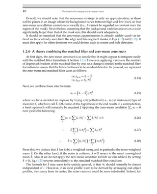 10 1. The dramatically changing face of computer vision
Overall, we should note that the zero-mean strategy is only an approximation, as there
will be places in an image where the background varies between high and low level, so that
zero-mean cancellation cannot occur exactly (i.e., B cannot be regarded as constant over the
region of the mask). Nevertheless, assuming that the background variation occurs on a scale
significantly larger than that of the mask size, this should work adequately.
It should be remarked that the zero-mean approximation is already widely used—as in-
deed we have already seen from the edge and line-segment masks in Eqs. (1.7) and (1.15). It
must also apply for other detectors we could devise, such as corner and hole detectors.
1.2.6 A theory combining the matched filter and zero-mean constructs
At first sight, the zero-mean construct is so simple that it might appear to integrate easily
with the matched filter formalism of Section 1.2.4. However, applying it reduces the number
of degrees of freedom of the matched filter by one, so a change is needed to the matched filter
formalism to ensure that the latter continues to be an ideal detector. To proceed, we represent
the zero-mean and matched filter cases as follows:
(wi)z-m = Si − S̄
(wi)m-f = Si/N2
i
(1.24)
Next, we combine these into the form
wi =

Si − S̃

/N2
i (1.25)
where we have avoided an impasse by trying a hypothetical (i.e., as yet unknown) type of
mean for S, which we call S̃. [Of course, if this hypothesis in the end results in a contradiction,
a fresh approach will naturally be required.] Applying the zero-mean condition

i wi = 0
now yields the following:
i
wi =
i
Si/N2
i −
i
S̃/N2
i = 0 (1.26)
∴ S̃
i

1/N2
i

=
i
Si/N2
i (1.27)
∴ S̃ =
i

Si/N2
i

/
i

1/N2
i

(1.28)
From this, we deduce that S̃ has to be a weighted mean, and in particular the noise-weighted
mean S̃. On the other hand, if the noise is uniform, S̃ will revert to the usual unweighted
mean S̄. Also, if we do not apply the zero-mean condition (which we can achieve by setting
S̃ = 0), Eq. (1.25) reverts immediately to the standard matched filter condition.
The formula for S̃ may seem to be unduly general, in that Ni should normally be almost
independent of i. However, if an ideal profile were to be derived by averaging real object
profiles, then away from its center, the noise variance could be more substantial. Indeed, for
 