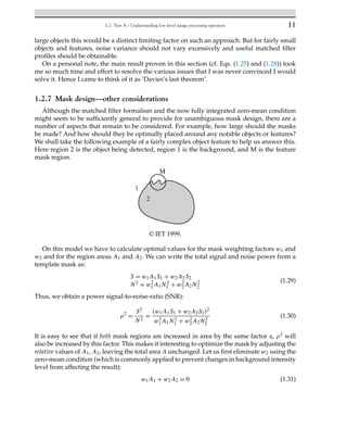 1.2. Part A – Understanding low-level image processing operators 11
large objects this would be a distinct limiting factor on such an approach. But for fairly small
objects and features, noise variance should not vary excessively and useful matched filter
profiles should be obtainable.
On a personal note, the main result proven in this section (cf. Eqs. (1.25) and (1.28)) took
me so much time and effort to resolve the various issues that I was never convinced I would
solve it. Hence I came to think of it as ‘Davies’s last theorem’.
1.2.7 Mask design—other considerations
Although the matched filter formalism and the now fully integrated zero-mean condition
might seem to be sufficiently general to provide for unambiguous mask design, there are a
number of aspects that remain to be considered. For example, how large should the masks
be made? And how should they be optimally placed around any notable objects or features?
We shall take the following example of a fairly complex object feature to help us answer this.
Here region 2 is the object being detected, region 1 is the background, and M is the feature
mask region.
© IET 1999.
On this model we have to calculate optimal values for the mask weighting factors w1 and
w2 and for the region areas A1 and A2. We can write the total signal and noise power from a
template mask as:
S = w1A1S1 + w2A2S2
N2 = w2
1A1N2
1 + w2
2A2N2
2
(1.29)
Thus, we obtain a power signal-to-noise-ratio (SNR):
ρ2
=
S2
N2
=
(w1A1S1 + w2A2S2)2
w2
1A1N2
1 + w2
2A2N2
2
(1.30)
It is easy to see that if both mask regions are increased in area by the same factor η, ρ2 will
also be increased by this factor. This makes it interesting to optimize the mask by adjusting the
relative values of A1, A2, leaving the total area A unchanged. Let us first eliminate w2 using the
zero-mean condition (which is commonly applied to prevent changes in background intensity
level from affecting the result):
w1A1 + w2A2 = 0 (1.31)
 