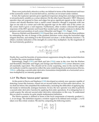 1.2. Part A – Understanding low-level image processing operators 13
These were particularly attractive as they are defined in terms of the determinant and trace
of the symmetric matrix of second derivatives, and thus are invariant under rotation.
In fact, the Laplacian operator gives significant responses along lines and edges and hence
is not particularly suitable as a corner detector. On the other hand, Beaudet’s ‘DET’ (Hessian)
operator does not respond to lines and edges but gives significant signals in the vicinity of
corners and should therefore form a useful corner detector—though it responds with one
sign on one side of a corner and with the opposite sign on the other side of the corner: on
the corner itself it gives a null response. Furthermore, other workers criticized the specific
responses of the DET operator and found they needed quite complex analyzes to deduce the
presence and exact position of each corner (Dreschler and Nagel, 1981; Nagel, 1983).
However, Kitchen and Rosenfeld (1982) found they were able to overcome these problems
by estimating the rate of change of the gradient direction vector along the horizontal edge
tangent direction, and relating it to the horizontal curvature κ of the intensity function I. To
obtain a realistic indication of the strength of a corner they multiplied κ by the magnitude of
the local intensity gradient g:
C = κg = κ

I2
x + I2
y
1/2
=
IxxI2
y − 2IxyIxIy + IyyI2
x
I2
x + I2
y
(1.39)
Finally, they used the heuristic of nonmaximum suppression along the edge normal direction
to localize the corner positions further.
Interestingly, Nagel (1983) and Shah and Jain (1984) came to the view that the Kitchen
and Rosenfeld, Dreschler and Nagel, and Zuniga and Haralick (1983) corner detectors were
all essentially equivalent. This should not be overly surprising, since in the end the differ-
ent methods would be expected to reflect the same underlying physical phenomena (Davies,
1988c)—reflecting a second-order derivative formulation interpretable as a horizontal curva-
ture multiplied by an intensity gradient.
1.2.9 The Harris ‘interest point’ operator
At this point in Harris and Stephens (1988) developed an entirely new operator capable of
detecting corner-like features—based not on second-order but on first-order derivatives. As
we shall see below, this simplified the mathematics, including the difficulties of applying dig-
ital masks to intrinsically analogue functions. In fact, the new operator was able to perform
a second-order derivative function by applying first-order operations. It is intriguing how it
could acquire the relevant second-order derivative information in this way. To understand
this we need to examine its quite simple mathematical definition.
The Harris operator is defined in terms of the local components of intensity gradient Ix,
Iy in an image. The definition requires a window region to be defined and averages . to be
taken over this whole window. We start by computing the following matrix:
 =
 
I2
x
 
IxIy


IxIy
 
I2
y


(1.40)
 