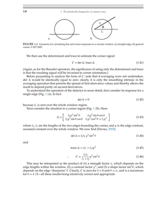 14 1. The dramatically changing face of computer vision
FIGURE 1.2 Geometry for calculating line and corner responses in a circular window. (a) straight edge, (b) general
corner. © IET 2005.
We then use the determinant and trace to estimate the corner signal:
C = det/trace (1.41)
(Again, as for the Beaudet operators, the significance of using only the determinant and trace
is that the resulting signal will be invariant to corner orientation.)
Before proceeding to analyze the form of C, note that if averaging were not undertaken,
det  would be identically equal to zero: clearly, it is only the smoothing intrinsic in the
averaging operation that permits the spread of first-derivative values and thereby allows the
result to depend partly on second derivatives.
To understand the operation of the detector in more detail, first consider its response for a
single edge (Fig. 1.2a). In fact:
det = 0 (1.42)
because Ix is zero over the whole window region.
Next consider the situation in a corner region (Fig. 1.2b). Here:
 =

l2g2 sin2
θ l2g2 sinθ cosθ
l2g2 sinθ cosθ l2g2 cos2 θ + l1g2

(1.43)
where l1, l2 are the lengths of the two edges bounding the corner, and g is the edge contrast,
assumed constant over the whole window. We now find (Davies, 2005):
det = l1l2 g4
sin2
θ (1.44)
and
trace = (l1 + l2)g2
(1.45)
∴ C =
l1l2
l1 + l2
g2
sin2
θ (1.46)
This may be interpreted as the product of (1) a strength factor λ, which depends on the
edge lengths within the window, (2) a contrast factor g2, and (3) a shape factor sin2θ, which
depends on the edge ‘sharpness’ θ. Clearly, C is zero for θ = 0 and θ = π, and is a maximum
for θ = π/2—all these results being intuitively correct and appropriate.
 