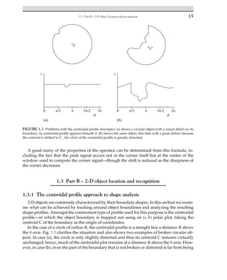 1.3. Part B – 2-D object location and recognition 15
FIGURE 1.3 Problems with the centroidal profile descriptor. (a) shows a circular object with a minor defect on its
boundary; its centroidal profile appears beneath it. (b) shows the same object, this time with a gross defect: because
the centroid is shifted to C´, the whole of the centroidal profile is grossly distorted.
A good many of the properties of the operator can be determined from this formula, in-
cluding the fact that the peak signal occurs not at the corner itself but at the center of the
window used to compute the corner signal—though the shift is reduced as the sharpness of
the corner decreases.
1.3 Part B – 2-D object location and recognition
1.3.1 The centroidal profile approach to shape analysis
2-D objects are commonly characterized by their boundary shapes. In this section we exam-
ine what can be achieved by tracking around object boundaries and analyzing the resulting
shape profiles. Amongst the commonest type of profile used for this purpose is the centroidal
profile—in which the object boundary is mapped out using an (r,θ) polar plot, taking the
centroid C of the boundary as the origin of coordinates.
In the case of a circle of radius R, the centroidal profile is a straight line a distance R above
the θ-axis. Fig. 1.3 clarifies the situation and also shows two examples of broken circular ob-
jects. In case (a), the circle is only slightly distorted and thus its centroid C remains virtually
unchanged; hence, much of the centroidal plot remains at a distance R above the θ-axis. How-
ever, in case (b), even the part of the boundary that is not broken or distorted is far from being
 