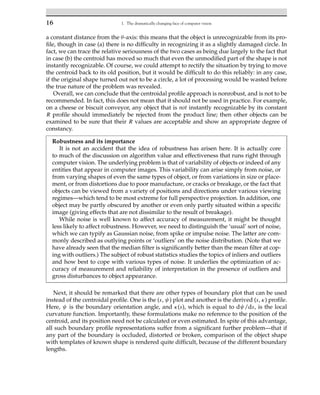 16 1. The dramatically changing face of computer vision
a constant distance from the θ-axis: this means that the object is unrecognizable from its pro-
file, though in case (a) there is no difficulty in recognizing it as a slightly damaged circle. In
fact, we can trace the relative seriousness of the two cases as being due largely to the fact that
in case (b) the centroid has moved so much that even the unmodified part of the shape is not
instantly recognizable. Of course, we could attempt to rectify the situation by trying to move
the centroid back to its old position, but it would be difficult to do this reliably: in any case,
if the original shape turned out not to be a circle, a lot of processing would be wasted before
the true nature of the problem was revealed.
Overall, we can conclude that the centroidal profile approach is nonrobust, and is not to be
recommended. In fact, this does not mean that it should not be used in practice. For example,
on a cheese or biscuit conveyor, any object that is not instantly recognizable by its constant
R profile should immediately be rejected from the product line; then other objects can be
examined to be sure that their R values are acceptable and show an appropriate degree of
constancy.
Robustness and its importance
It is not an accident that the idea of robustness has arisen here. It is actually core
to much of the discussion on algorithm value and effectiveness that runs right through
computer vision. The underlying problem is that of variability of objects or indeed of any
entities that appear in computer images. This variability can arise simply from noise, or
from varying shapes of even the same types of object, or from variations in size or place-
ment, or from distortions due to poor manufacture, or cracks or breakage, or the fact that
objects can be viewed from a variety of positions and directions under various viewing
regimes—which tend to be most extreme for full perspective projection. In addition, one
object may be partly obscured by another or even only partly situated within a specific
image (giving effects that are not dissimilar to the result of breakage).
While noise is well known to affect accuracy of measurement, it might be thought
less likely to affect robustness. However, we need to distinguish the ‘usual’ sort of noise,
which we can typify as Gaussian noise, from spike or impulse noise. The latter are com-
monly described as outlying points or ‘outliers’ on the noise distribution. (Note that we
have already seen that the median filter is significantly better than the mean filter at cop-
ing with outliers.) The subject of robust statistics studies the topics of inliers and outliers
and how best to cope with various types of noise. It underlies the optimization of ac-
curacy of measurement and reliability of interpretation in the presence of outliers and
gross disturbances to object appearance.
Next, it should be remarked that there are other types of boundary plot that can be used
instead of the centroidal profile. One is the (s, ψ) plot and another is the derived (s, κ) profile.
Here, ψ is the boundary orientation angle, and κ(s), which is equal to dψ/ds, is the local
curvature function. Importantly, these formulations make no reference to the position of the
centroid, and its position need not be calculated or even estimated. In spite of this advantage,
all such boundary profile representations suffer from a significant further problem—that if
any part of the boundary is occluded, distorted or broken, comparison of the object shape
with templates of known shape is rendered quite difficult, because of the different boundary
lengths.
 