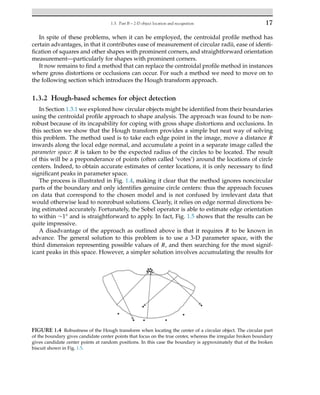 1.3. Part B – 2-D object location and recognition 17
In spite of these problems, when it can be employed, the centroidal profile method has
certain advantages, in that it contributes ease of measurement of circular radii, ease of identi-
fication of squares and other shapes with prominent corners, and straightforward orientation
measurement—particularly for shapes with prominent corners.
It now remains to find a method that can replace the centroidal profile method in instances
where gross distortions or occlusions can occur. For such a method we need to move on to
the following section which introduces the Hough transform approach.
1.3.2 Hough-based schemes for object detection
In Section 1.3.1 we explored how circular objects might be identified from their boundaries
using the centroidal profile approach to shape analysis. The approach was found to be non-
robust because of its incapability for coping with gross shape distortions and occlusions. In
this section we show that the Hough transform provides a simple but neat way of solving
this problem. The method used is to take each edge point in the image, move a distance R
inwards along the local edge normal, and accumulate a point in a separate image called the
parameter space: R is taken to be the expected radius of the circles to be located. The result
of this will be a preponderance of points (often called ‘votes’) around the locations of circle
centers. Indeed, to obtain accurate estimates of center locations, it is only necessary to find
significant peaks in parameter space.
The process is illustrated in Fig. 1.4, making it clear that the method ignores noncircular
parts of the boundary and only identifies genuine circle centers: thus the approach focuses
on data that correspond to the chosen model and is not confused by irrelevant data that
would otherwise lead to nonrobust solutions. Clearly, it relies on edge normal directions be-
ing estimated accurately. Fortunately, the Sobel operator is able to estimate edge orientation
to within ∼1° and is straightforward to apply. In fact, Fig. 1.5 shows that the results can be
quite impressive.
A disadvantage of the approach as outlined above is that it requires R to be known in
advance. The general solution to this problem is to use a 3-D parameter space, with the
third dimension representing possible values of R, and then searching for the most signif-
icant peaks in this space. However, a simpler solution involves accumulating the results for
FIGURE 1.4 Robustness of the Hough transform when locating the center of a circular object. The circular part
of the boundary gives candidate center points that focus on the true center, whereas the irregular broken boundary
gives candidate center points at random positions. In this case the boundary is approximately that of the broken
biscuit shown in Fig. 1.5.
 